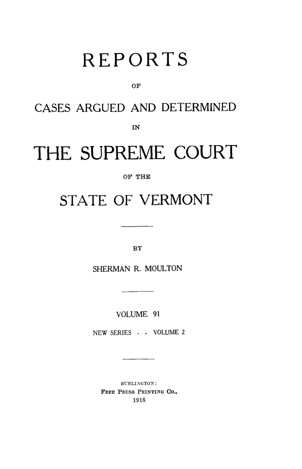 handle is hein.statereports/rpsupvt0091 and id is 1 raw text is: REPORTS
OF
CASES ARGUED AND DETERMINED
IN
THE SUPREME COURT
OF THE
STATE OF VERMONT

SHERMAN R. MOULTON
VOLUME 91
NEW SERIES      VOLUME 2
BURLINGTON:
FREE PRESS PRINTING CO.,
1918



