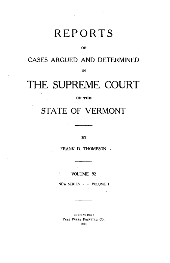 handle is hein.statereports/rpsupvt0092 and id is 1 raw text is: REPORTS
OF
CASES ARGUED AND DETERMINED
IN
THE SUPREME COURT
OF THE
STATE OF VERMONT

BY

FRANK D. THOMPSON
VOLUME 92
NEW SERIES -     VOLUME I
BURLINGTON:
FREE PRESS PRINTING CO.,
1920


