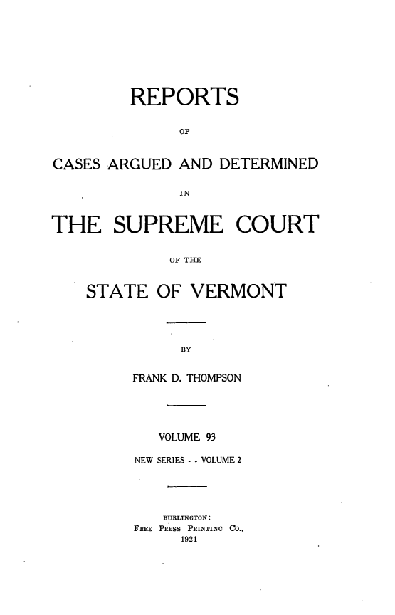 handle is hein.statereports/rpsupvt0093 and id is 1 raw text is: REPORTS
OF
CASES ARGUED AND DETERMINED
IN
THE SUPREME COURT
OF THE
STATE OF VERMONT

FRANK D. THOMPSON
VOLUME 93
NEW SERIES - . VOLUME 2
BURLINGTON:
FREE PRESS PRINTINC CO.,
1921



