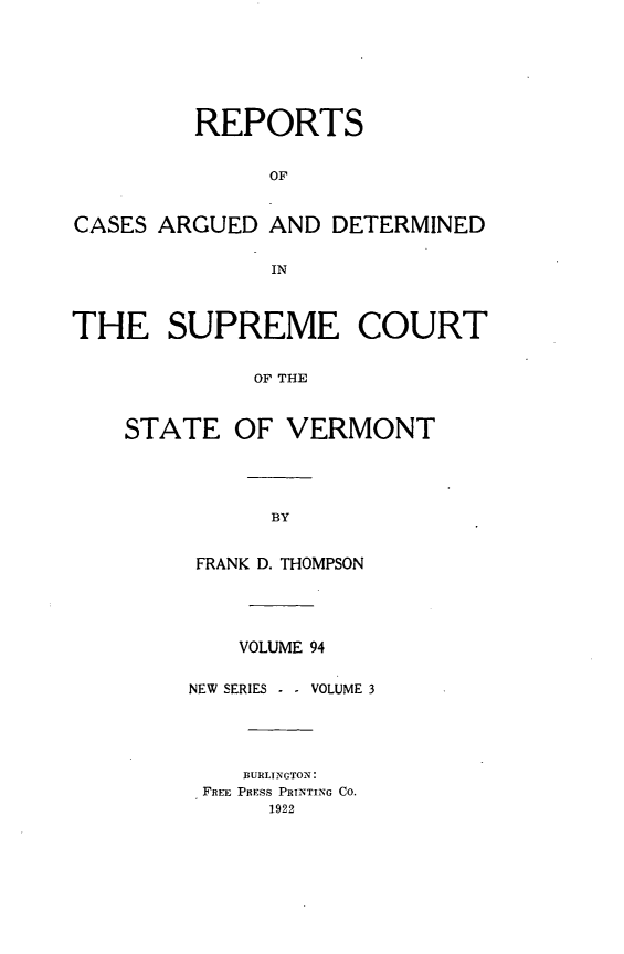handle is hein.statereports/rpsupvt0094 and id is 1 raw text is: REPORTS
OF
CASES ARGUED AND DETERMINED
IN
THE SUPREME COURT
OF THE
STATE OF VERMONT

FRANK D. THOMPSON
VOLUME 94
NEW SERIES - - VOLUME 3
BURLINGTON:
FREE PRESS PRINTING CO.
1922


