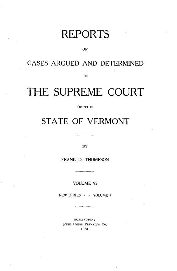 handle is hein.statereports/rpsupvt0095 and id is 1 raw text is: REPORTS
OF
CASES ARGUED AND DETERMINED
IN
THE SUPREME COURT
OF THE
STATE OF VERMONT

FRANK D. THOMPSON
VOLUME 95
NEW SERIES - - VOLUME 4
BURLINGTON:
FREE PRESS PRINTING CO.
1923


