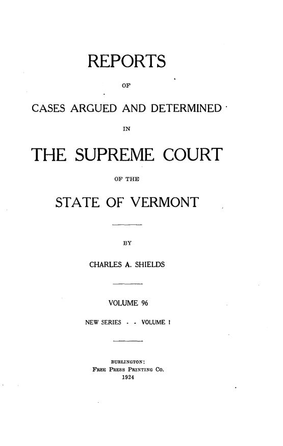 handle is hein.statereports/rpsupvt0096 and id is 1 raw text is: REPORTS
OF
CASES ARGUED AND DETERMINED,
IN
THE SUPREME COURT
OF THE
STATE OF VERMONT

CHARLES A. SHIELDS
VOLUME 96
NEW SERIES - - VOLUME 1
BURLINGTON:
FREE PRESS PRINTING CO.
1924


