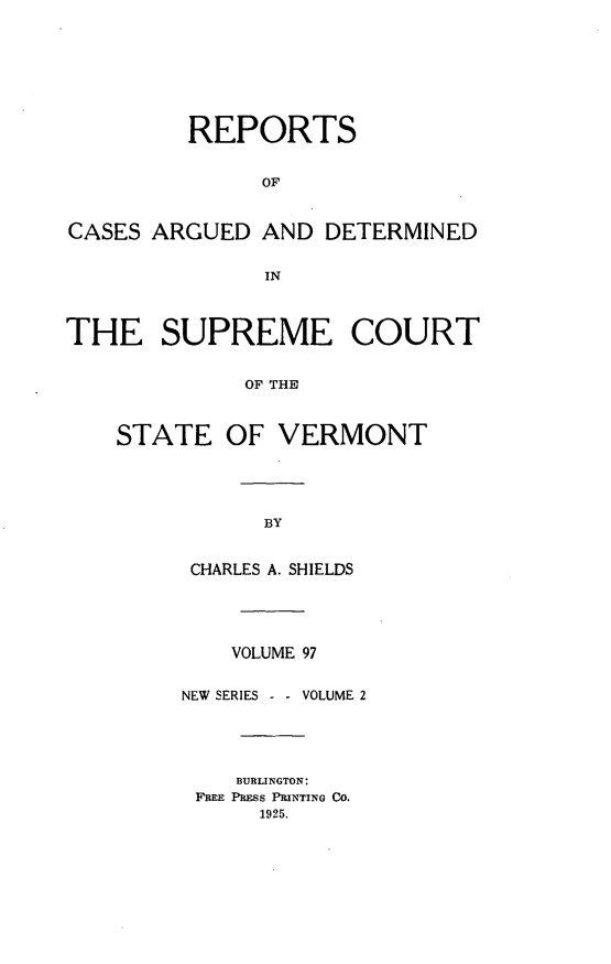 handle is hein.statereports/rpsupvt0097 and id is 1 raw text is: REPORTS
OF
CASES ARGUED AND DETERMINED
IN
THE SUPREME COURT
OF THE
STATE OF VERMONT
BY
CHARLES A. SHIELDS
VOLUME 97
NEW SERIES - - VOLUME 2
BURLINGTON:
FREE PRESS PRINTING CO.
1925.


