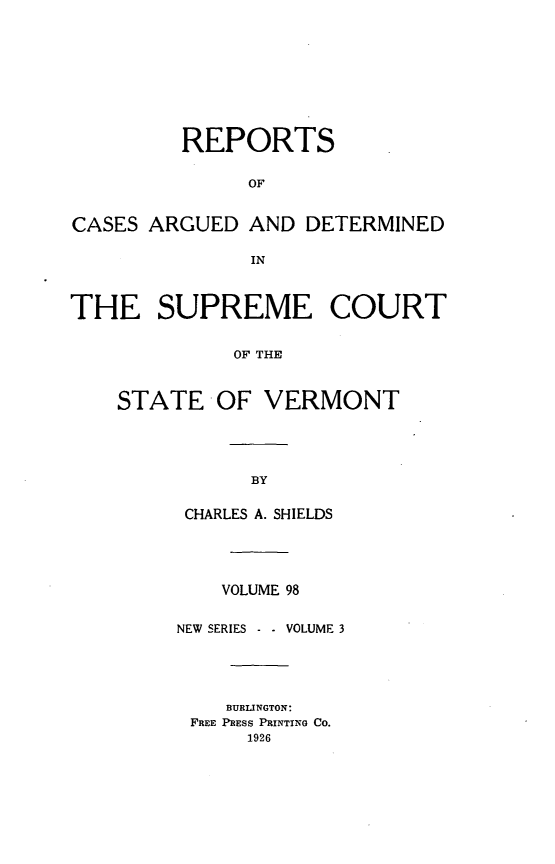 handle is hein.statereports/rpsupvt0098 and id is 1 raw text is: REPORTS
OF
CASES ARGUED AND DETERMINED
IN
THE SUPREME COURT
OF THE
STATE OF VERMONT

CHARLES A. SHIELDS
VOLUME 98
NEW SERIES - - VOLUME 3
BURLINGTON:
FREE PRESS PRINTING CO.
1926



