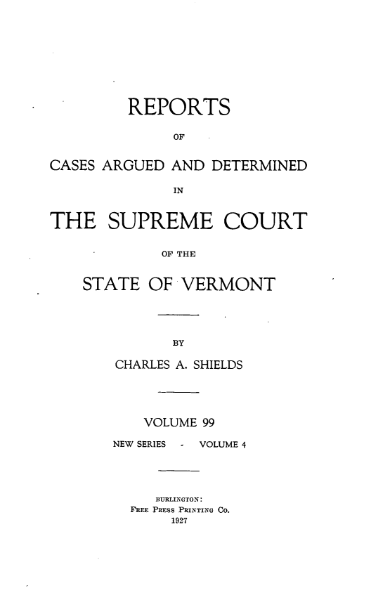 handle is hein.statereports/rpsupvt0099 and id is 1 raw text is: REPORTS
OF
CASES ARGUED AND DETERMINED
IN
THE SUPREME COURT
OF THE
STATE OF VERMONT

CHARLES A. SHIELDS
VOLUME 99

NEW SERIES

VOLUME 4

BURLINGTON:
FREE PRESS PRINTING Co.
1927


