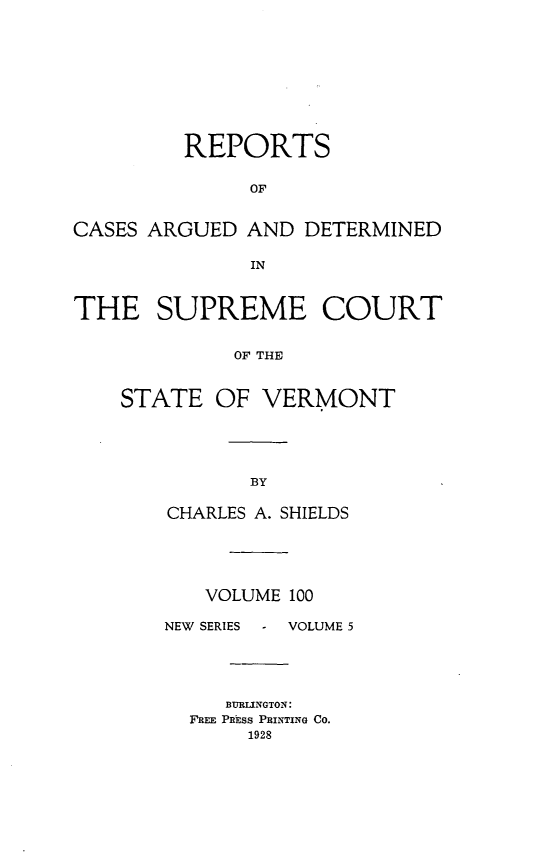handle is hein.statereports/rpsupvt0100 and id is 1 raw text is: REPORTS
OF
CASES ARGUED AND DETERMINED
IN
THE SUPREME COURT
OF THE
STATE OF VERMONT

CHARLES A. SHIELDS
VOLUME 100

NEW SERIES

VOLUME 5

BURLINGTON:
FREE PRhsS PRINTING CO.
1928


