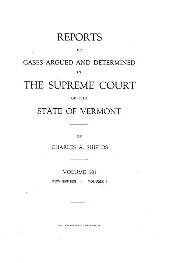 handle is hein.statereports/rpsupvt0101 and id is 1 raw text is: REPORTS
OF
CASES ARGUED AND DETERMINED
IN
THE SUPREME COURT
OF THE
STATE OF VERMONT

CHARLES A. SHIELDS
VOLUME 101

NEW SERIES

VOLUME 6

FREE PRESS PRINTING CO.. URLINGTON, VT.


