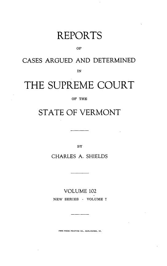 handle is hein.statereports/rpsupvt0102 and id is 1 raw text is: REPORTS
OF
CASES ARGUED AND DETERMINED
IN
THE SUPREME COURT
OF THE
STATE OF VERMONT

CHARLES A. SHIELDS
VOLUME 102
NEW SERIES  VOLUME 7

FREE PRESS PRINTING CO.. BURLINTON. Vt.


