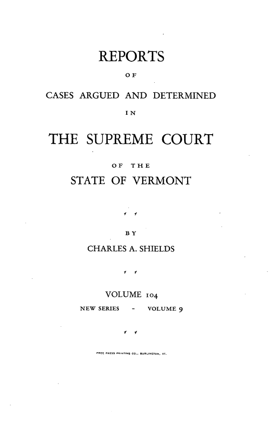 handle is hein.statereports/rpsupvt0104 and id is 1 raw text is: REPORTS
OF
CASES ARGUED AND DETERMINED
IN
THE SUPREME COURT
OF THE
STATE OF VERMONT
f f
BY
CHARLES A. SHIELDS

VOLUME 104

NEW SERIES   -

VOLUME 9

f      11

FREE pROS PRINrINo Co.E URIINGTON. VT.


