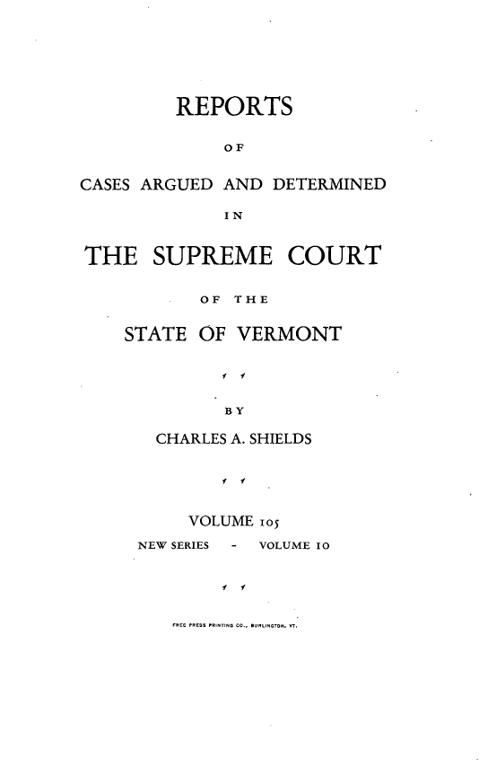 handle is hein.statereports/rpsupvt0105 and id is 1 raw text is: REPORTS
OF
CASES ARGUED AND DETERMINED
IN
THE SUPREME COURT
OF THE
STATE OF VERMONT
I' 
BY
CHARLES A. SHIELDS
I  .

VOLUME io5

NEW SERIES  -

VOLUME 10

f   f

FREE PRESS PRINTNG CO., BURLINGTON, V-S.


