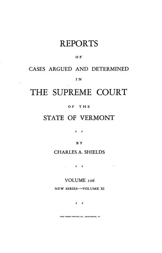 handle is hein.statereports/rpsupvt0106 and id is 1 raw text is: REPORTS
OF
CASES ARGUED AND DETERMINED
IN
THE SUPREME COURT
OF THE
STATE OF VERMONT
I I
BY
CHARLES A. SHIELDS

VOLUME io6
NEW SERIES-VOLUME XI
f i
FREE PRESS PRINT-S  ..., .RLNO. T.


