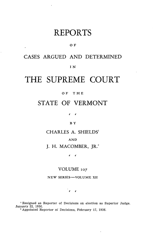 handle is hein.statereports/rpsupvt0107 and id is 1 raw text is: REPORTS
OF
CASES ARGUED AND DETERMINED
IN
THE SUPREME COURT
OF THE
STATE OF VERMONT
f f
BY
CHARLES A. SHIELDS'
AND
J. H. MACOMBER, JR.2
f f
VOLUME 107
NEW SERIES-VOLUME XII
f f
Resigned as Reporter of Decisions on election as Superior Judge.
January 22, 1936.
'Appointed Reporter of Decisions, February 17, 1936.


