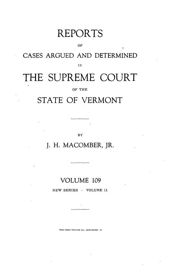 handle is hein.statereports/rpsupvt0109 and id is 1 raw text is: REPORTS
OF
CASES ARGUED AND DETERMINED
IN
THE SUPREME COURT
OF THE
STATE OF VERMONT

J. H. MACOMBER, JR.
VOLUME 109
NEW SERIES - VOLUME 11

FREE PRESS PRINTING CO.. BURLINGTON. VI.


