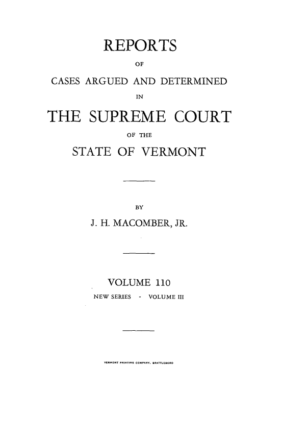 handle is hein.statereports/rpsupvt0110 and id is 1 raw text is: REPORTS
OF
CASES ARGUED AND DETERMINED
IN
THE SUPREME COURT
OF THE
STATE OF VERMONT

J. H. MACOMBER, JR.
VOLUME 110
NEW SERIES - VOLUME III

VERMONT PRINTING COMpAVy. BRATlCCBORO


