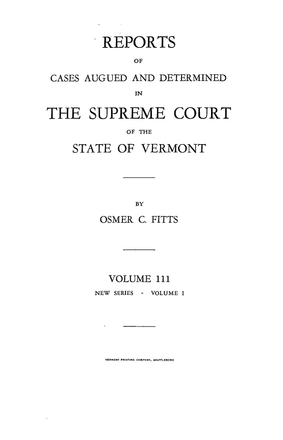 handle is hein.statereports/rpsupvt0111 and id is 1 raw text is: REPORTS
OF
CASES AUGUED AND DETERMINED
IN
THE SUPREME COURT
OF THE
STATE OF VERMONT

OSMER C. FITTS
VOLUME 111
NEW SERIES - VOLUME I

VERMONT PRINTING  OPAY    BR-E....~f


