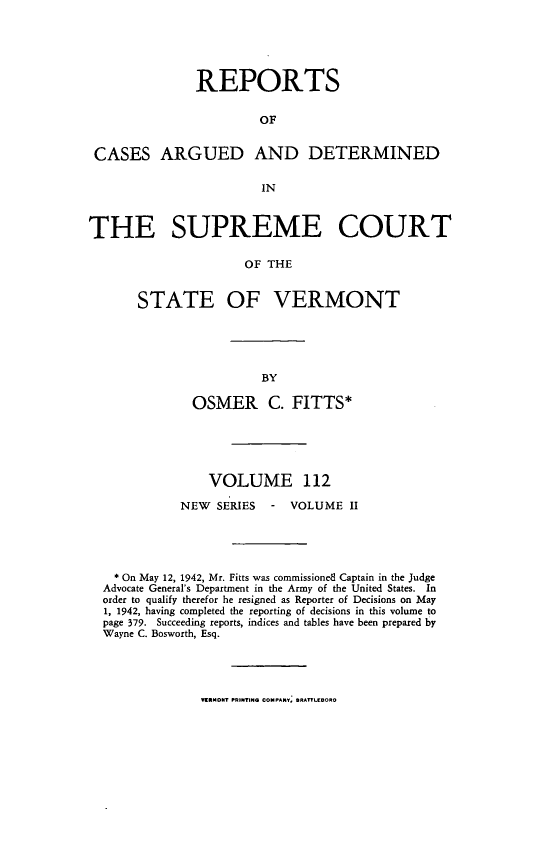 handle is hein.statereports/rpsupvt0112 and id is 1 raw text is: REPORTS
OF
CASES ARGUED AND DETERMINED
IN
THE SUPREME COURT
OF THE
STATE OF VERMONT

OSMER C. FITTS*
VOLUME 112
NEW    SERIES     -   VOLUME II
* On May 12, 1942, Mr. Fitts was commissionedl Captain in the Judge
Advocate General's Department in the Army of the United States. In
order to qualify therefor he resigned as Reporter of Decisions on May
1, 1942, having completed the reporting of decisions in this volume to
page 379. Succeeding reports, indices and tables have been prepared by
Wayne C. Bosworth, Esq.

VWRMONT PRINTING COMPANY, NRATr-LORO


