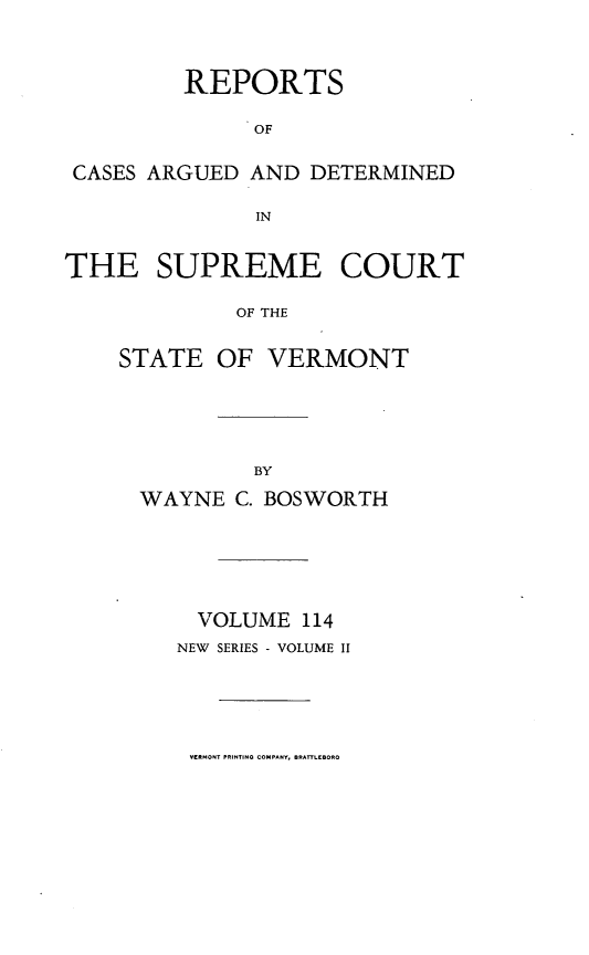 handle is hein.statereports/rpsupvt0114 and id is 1 raw text is: REPORTS
OF
CASES ARGUED AND DETERMINED
IN
THE SUPREME COURT
OF THE
STATE OF VERMONT

WAYNE C. BOSWORTH
VOLUME 114
NEW SERIES - VOLUME II

VERMONT PRINTING COMPANY, BRATTLEBORO


