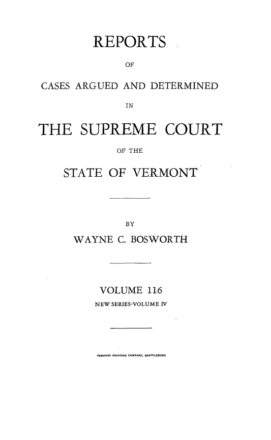 handle is hein.statereports/rpsupvt0116 and id is 1 raw text is: REPORTS
OF
CASES ARGUED AND DETERMINED
IN
THE SUPREME COURT
OF THE
STATE OF VERMONT

WAYNE C. BOSWORTH
VOLUME 116
NEW SERIES-VOLUME IV

VERMONT PRINTING COMPANY, BRATTLEBORO


