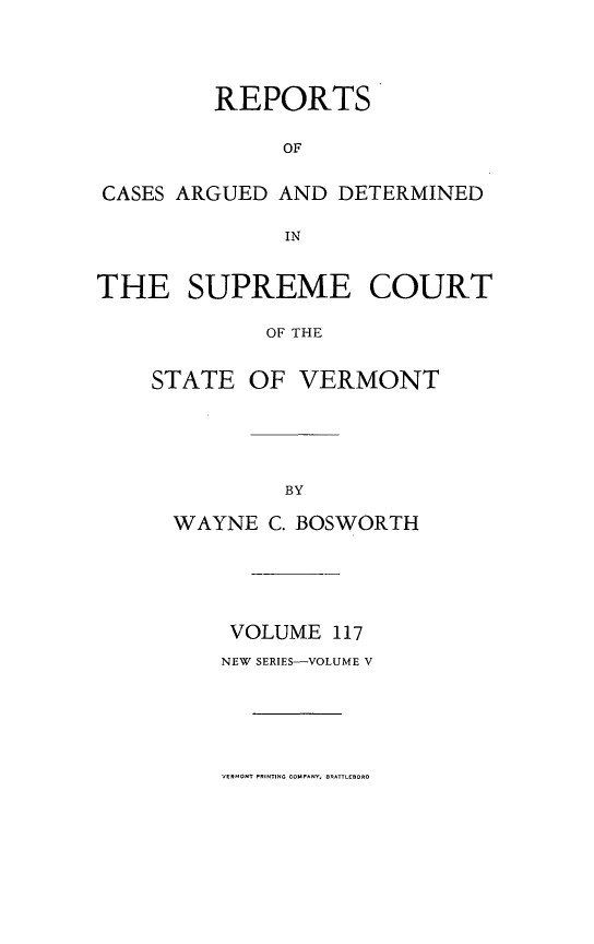 handle is hein.statereports/rpsupvt0117 and id is 1 raw text is: REPORTS
OF
CASES ARGUED AND DETERMINED
IN
THE SUPREME COURT
OF THE
STATE OF VERMONT

WAYNE C. BOSWORTH
VOLUME 117
NEW SERIES-VOLUME V

VERMONT PRINTING COMPANY, BRA-lEBOR0


