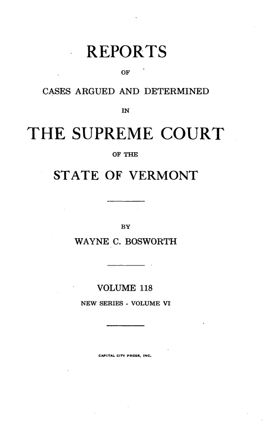 handle is hein.statereports/rpsupvt0118 and id is 1 raw text is: REPORTS
OF
CASES ARGUED AND DETERMINED
IN
THE SUPREME COURT
OF THE

STATE

OF VERMONT

WAYNE C. BOSWORTH
VOLUME 118
NEW SERIES - VOLUME VI

CAPITAL CITY PRESS. INC.


