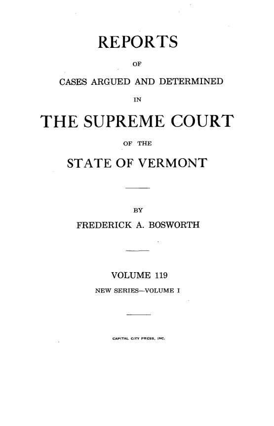 handle is hein.statereports/rpsupvt0119 and id is 1 raw text is: REPORTS
OF
CASES ARGUED AND DETERMINED
IN
THE SUPREME COURT
OF THE
STATE OF VERMONT

FREDERICK A. BOSWORTH
VOLUME 119
NEW SERIES-VOLUME I

CAPITAL CITY PRESS, INC.


