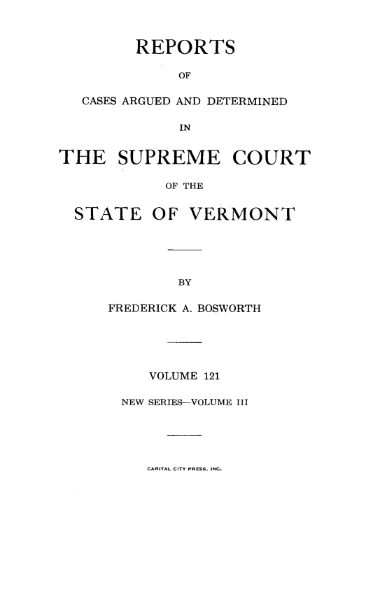 handle is hein.statereports/rpsupvt0121 and id is 1 raw text is: 



         REPORTS

              OF

   CASES ARGUED AND DETERMINED

              IN


THE SUPREME COURT

            OF THE


  STATE OF VERMONT


BY


FREDERICK A. BOSWORTH





     VOLUME 121

  NEW SERIES-VOLUME III


CARITAL CITY PRESS, INC.


