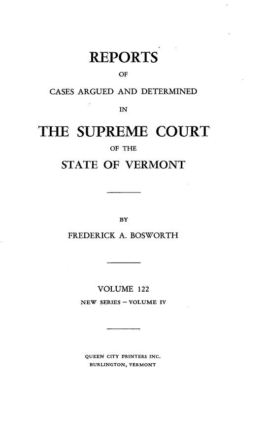 handle is hein.statereports/rpsupvt0122 and id is 1 raw text is: REPORTS
OF
CASES ARGUED AND DETERMINED
IN
THE SUPREME COURT
OF THE
STATE OF VERMONT

FREDERICK A. BOSWORTH
VOLUME 122
NEW SERIES - VOLUME IV
QUEEN CITY PRINTERS INC.
BURLINGTON, VERMONT


