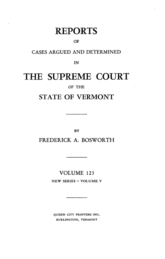 handle is hein.statereports/rpsupvt0123 and id is 1 raw text is: REPORTS
OF
CASES ARGUED AND DETERMINED
IN
THE SUPREME COURT
OF THE
STATE OF VERMONT

FREDERICK A. BOSWORTH
VOLUME 12 3
NEW SERIES - VOLUME V
QUEEN CITY PRINTERS INC.
BURLINGTON, VERMONT



