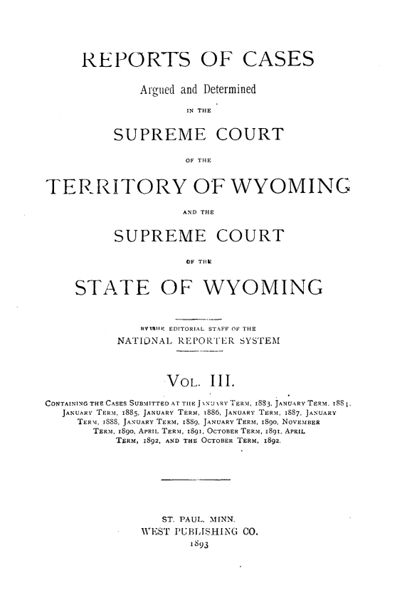 handle is hein.statereports/rpterswy0003 and id is 1 raw text is: 




REPORTS OF CASES

         Argued and Determined

                IN THE


     SUPREME COURT

                OF THE


TERRITORY OF WYOMING

                     AND THE


          SUPREME COURT

                     OIF THIZ


     STATE OF WYOMING


              RBMEN EDITORIAL STAFF OF THE
           NATIONAL REPORTER SYSTEM



                  VOL.   III.

CONTAINING THE CASES SUBMITTED AT THE J \N\URY TERM, I883, JANUARY TERM. TSS1,
   JANUARY TERM, 1885, JANUARY TERM, 1886, JANUARY TERM, 18S7, JANUARY
     TERM, ISSS, JANUARY TERM, IS89, JANUARY TERM, 1890, NOVEMBER
       TERM, i8go, APRIL TERM, 1891, OCTOBER TERM, 1891, APRIL
           TERM, 1892, AND THE OCTOBER TERM, 1892.


   ST. PAUL, MINN.
WEST PUBLISHING CO.
       IS93


