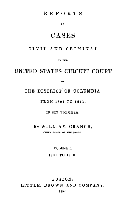 handle is hein.statereports/rpusccdc0001 and id is 1 raw text is: REPORTS
OF
CASES

CIVIL AND CRIMINAL
IN THE
UNITED STATES CIRCUIT COURT
OF
THE DISTRICT OF COLUMBIA,
FROM 1801 TO 1841,
IN SIX VOLUMES.
By WILLIAM CRANCH,
CHIEF JUDGE OF THE COURT.
VOLUME I.
1801 TO 1810.
BOSTON:
LITTLE, BROWN AND COMPANY.
1852.


