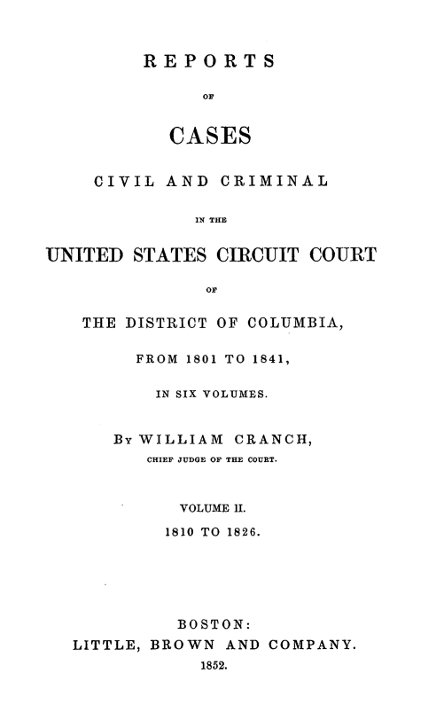 handle is hein.statereports/rpusccdc0002 and id is 1 raw text is: REPORTS
OF
CASES

CIVIL AND CRIMINAL
IN THE
UNITED STATES CIRCUIT COURT
Or
THE DISTRICT OF COLUMBIA,
FROM  1801 TO 1841,
IN SIX VOLUMES.
By WILLIAM CRANCH,
CHIEF JUDGE OF THE COURT.
VOLUME II.
1810 TO 1826.
BOSTON:
LITTLE, BROWN AND COMPANY.
1852.


