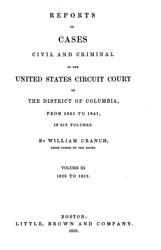 handle is hein.statereports/rpusccdc0003 and id is 1 raw text is: REPORTS
OF
CASES

CIVIL AND CRIMINAL
IN THE
UNITED STATES CIRCUIT COURT
OF

THE DISTRICT OF COLUMBIA,
FROM 1801 TO 1841,
IN SIX VOLUMES.
By WILLIAM CRANCH,
CHIEF JUDGE OF THE COURT.
VOLUME IUL
1826 TO 1829.
BOSTON:

LITTLE, BROWN AND
1852.

COMPANY.


