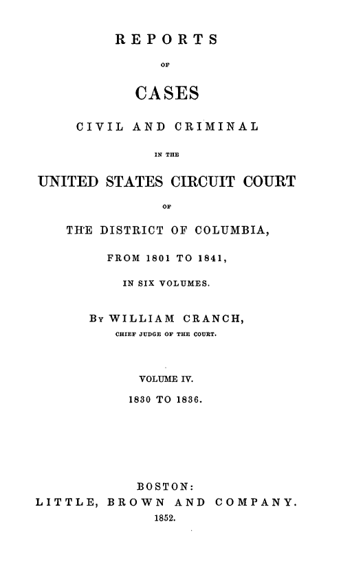 handle is hein.statereports/rpusccdc0004 and id is 1 raw text is: REPORTS
OF
CASES

CIVIL AND CRIMINAL
IN THE
UNITED STATES CIRCUIT COURT
OF
THE DISTRICT OF COLUMBIA,
FROM  1801 TO 1841,
IN SIX VOLUMES.
By WILLIAM CRANCH,
CHIEF JUDGE OF THE COURT.
VOLUME IV.
1830 TO 1836.
BOSTON:
LITTLE, BROWN AND COMPANY.
1852.



