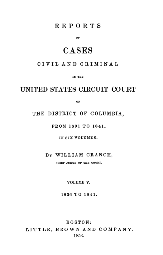 handle is hein.statereports/rpusccdc0005 and id is 1 raw text is: REPORTS
OF
CASES

CIVIL AND CRIMINAL
IN THE
UNITED STATES CIRCUIT COURT
OF
THE DISTRICT OF COLUMBIA,
FROM 1801 TO 1841.
IN SIX VOLUMES.
By WILLIAM CRANCH,
CHIEF JUDGE OF THE COURT.
VOLUME V.
1836 TO 1841.
BOSTON:
LITTLE, BROWN AND COMPANY.
1853.


