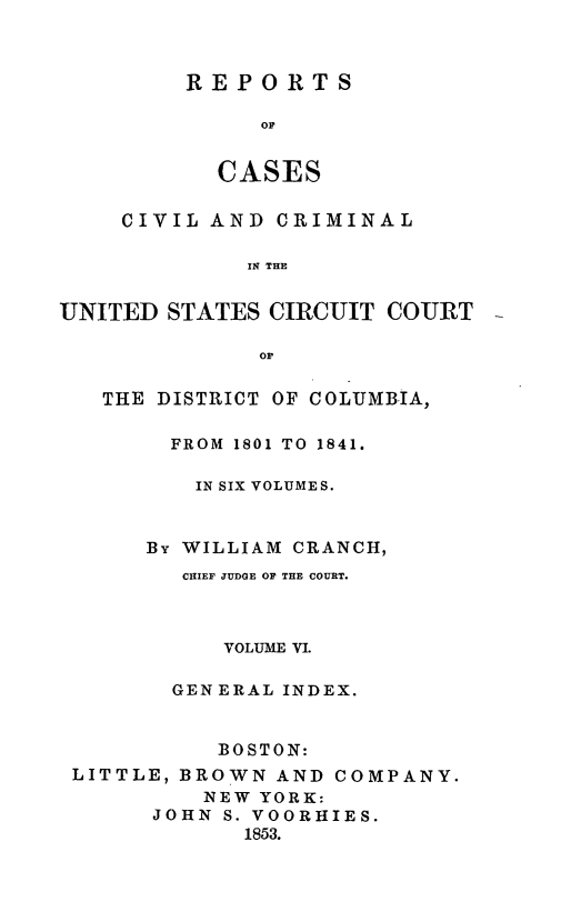 handle is hein.statereports/rpusccdc0006 and id is 1 raw text is: REPORTS
OF
CASES
CIVIL AND CRIMINAL
11 THE
UNITED STATES CIRCUIT COURT
Or
THE DISTRICT OF COLUMBIA,
FROM 1801 TO 1841.
IN SIX VOLUMES.
By WILLIAM CRANCH,
CHIEF JUDGE OF THE COURT.
VOLUME VI.
GENERAL INDEX.
BOSTON:
LITTLE, BROWN AND COMPANY.
NEW YORK:
JOHN S. VOORHIES.
1853.


