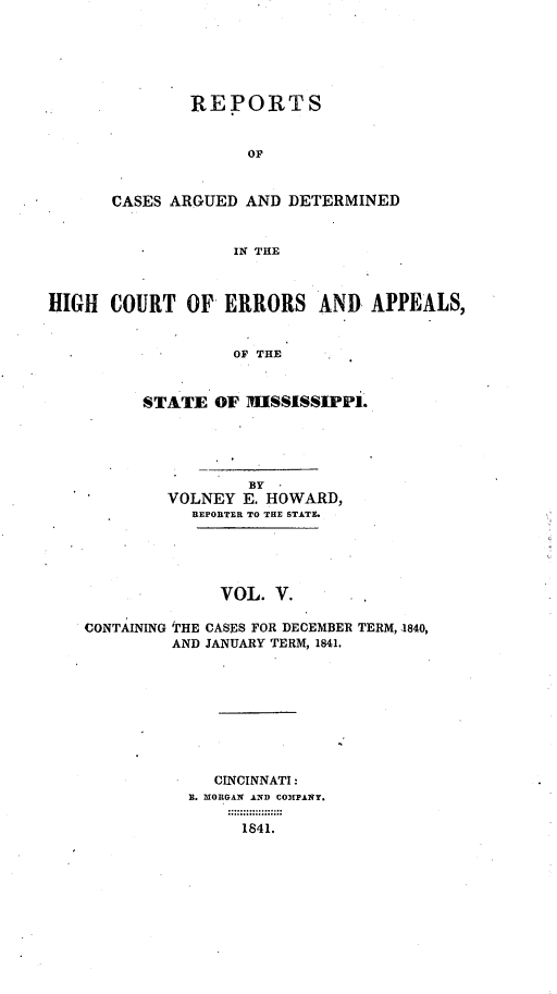 handle is hein.statereports/rrminhic0005 and id is 1 raw text is: REPORTS
oF
CASES ARGUED AND DETERMINED
IN THE

HIGH COURT OF ERRORS AND APPEALS,
OF THE
STATE OF MISSISSIPPI.

BY   *
VOLNEY E. HOWARD,
REPORTER TO THE STATE.
VOL. V.
CONTAINING 'THE CASES FOR DECEMBER TERM, 1840,
AND JANUARY TERM, 1841.

CINCINNATI:
I. MORGAN AND COMPANY.
1841.


