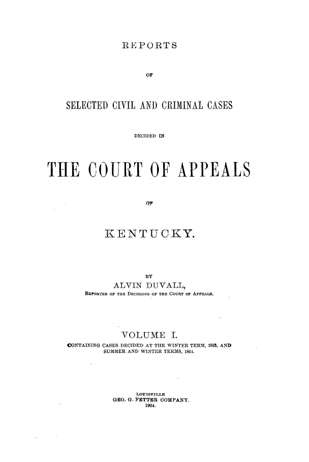 handle is hein.statereports/rscccakent0001 and id is 1 raw text is: REPORTS
OF
SELECTED CIVIL AND CRIMINAL CASES
DECIDED IN
THE COURT OF APPEALS
Or
KE IN TU C KY.
BY
ALVIN DUVALL,
REPORTER OF THE DECISIONS OF THE COURT OF APPEALS.

VOLUME I.
CONTAINING CASES DECIDED AT THE WINTER TERM, 1863, AND
SUMMER AND WINTER TERMS, 1861.
LOUISVILLE
GEO. G. FETTER COMPANY.
1904.


