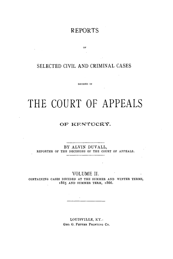 handle is hein.statereports/rscccakent0002 and id is 1 raw text is: REPORTS
OF
SELECTED CIVIL AND CRIMINAL CASES
DECIDED IN
THE COURT OF APPEALS
OF  KFNCOCI V.
BY ALVIN DUVALL,
REPORTER OF THE DECISIONS OF THE COURT OF APPEALS.
VOLUME II.
CONTAINING CASES DECIDED AT THE SUMMER AND WINTER TERMS,
1865 AND SUMMER TERM, 1866.
LOUISVILLE, KY.:
GEo. G. FETTRR PRINTING CO.


