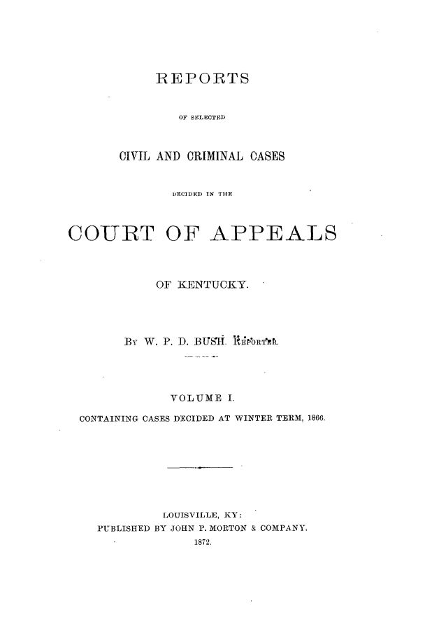 handle is hein.statereports/rscccdkent0001 and id is 1 raw text is: REPORTS
OF SELECTED
CIVIL AND CRIMINAL CASES

DECIDED IN THE
COURT OF APPEALS
OF KENTUCKY.
By W. P. D. BTJSl RifoRk
YOLUME 1.
CONTAINING CASES DECIDED AT WINTER TERM, 1866.
LOUISVILLE, KY:
PUBLISHED BY JOHN P. MORTON & COMPANY.
1872.


