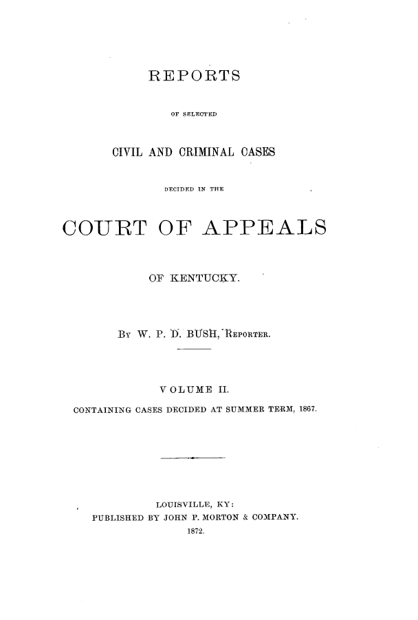 handle is hein.statereports/rscccdkent0002 and id is 1 raw text is: REPORTS
OF SELECTED
CIVIL AND CRIMINAL CASES

DECIDED IN THE
COURT OF APPEALS
OF KENTUCKY.
By W. P. I. BUSI, -REPORTER.
V OLUME II.
CONTAINING CASES DECIDED AT SUMMER TERM, 1867.
LOUISVILLE, KY:
PUBLISHED BY JOHN P. MORTON & COMPANY.
1872.


