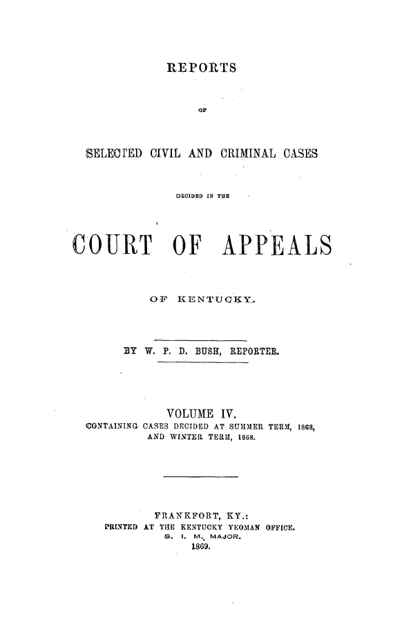 handle is hein.statereports/rscccdkent0004 and id is 1 raw text is: REPORTS

SELECTED CIVIL AND CRIMINAL CASES
DECIDED IN THE
COURT OF APPEALS
OF   KENTUCKY-.
BY W. P. D. BUSH, REPORTER.
VOLUME IV.
CONTAINING CASES DECIDED AT SUMMER TERM, 1868,
AND WINTER TERM, 1868.
FRANKFORT, KY.:
PRINTED AT THE KENTUCKY YEOMAN OFFICE.
S. I. M. MAJOR.
1869.


