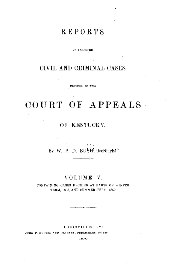 handle is hein.statereports/rscccdkent0005 and id is 1 raw text is: REPORTS
OF SELECTED
CIVIL AND CRIMINAL CASES

DECIDED IN THE
COURT OF APPEALS
OF KENTUCKY.
By W. P. D. BUEB7'-HERTPA.
VOLUTME V,
CONTAINING CASES DECIDED AT PARTS OF W~INTER
TERM, 1868, AND SUMMER TERM, 1869.
LOUISVILLE, KY:
JOHN P. MORTON AND COMPANY, PUBLISHERS, 151 AND
1870.


