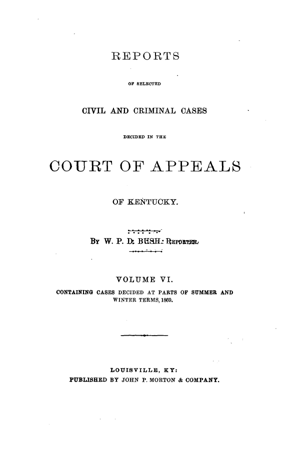 handle is hein.statereports/rscccdkent0006 and id is 1 raw text is: REPORTS
OF SELECTED
CIVIL AND CRIMINAL CASES

DECIDED IN THE
COURT OF APPEALS
OF KENTUCKY.
By W. P. Ik BUSH: IEPORTER.
VOLUME VI.

CONTAINING CASES DECIDED AT PARTS
WINTER TERMS, 1869.

OF SUMMER AND

LOUISVILLE, KY:
PUBLISHED BY JOHN P. MORTON & COMPANY.


