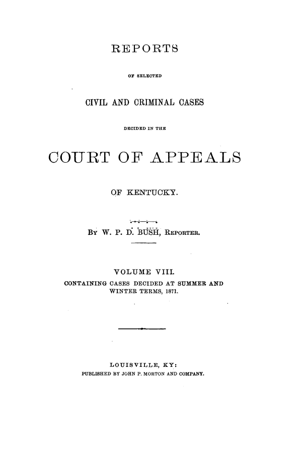 handle is hein.statereports/rscccdkent0008 and id is 1 raw text is: REPORTS
OF SELECTED
CIVIL AND CRIMINAL CASES

DECIDED IN THE
COURT OF APPEALS
OF KENTUCKY.
By W. P. D. BUSH, REPORTER.
VOLUME VIII.
CONTAINING CASES DECIDED AT SUMMER AND
WINTER TERMS, 1871.
LOUISVILLE, KY:
PUBLISHED BY JOHN P. MORTON AND COMPANY.


