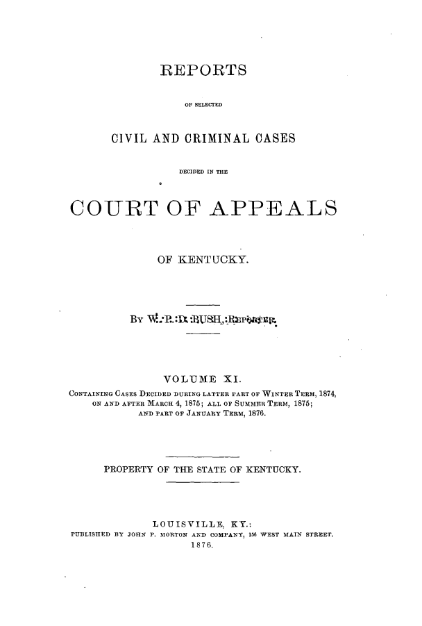 handle is hein.statereports/rscccdkent0011 and id is 1 raw text is: REPORTS
OF SELECTED
CIVIL AND CRIMINAL CASES

DECIDED IN THE
COURT OF APPEALS
OF KENTUCKY.
By     P.R8UH:w               ,
VOLUME XI.
CONTAINING CASES DECIDED DURING LATTER PART OF WINTER TERM, 1874,
ON AND AFTER MARCH 4, 1876; ALL OF SUMMER TERM, 1875;
AND PART OF JANUARY TERM, 1876.
PROPERTY OF THE STATE OF KENTUCKY.
LOUISVILLE, KY.:
PUBLISHED BY JOHN P. MORTON AND COMPANY, 156 WEST MAIN STREET.
1876.


