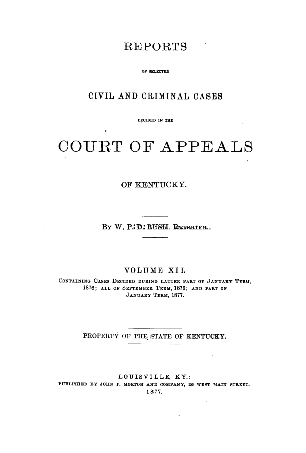 handle is hein.statereports/rscccdkent0012 and id is 1 raw text is: REPORTS
OF SELECTED
CIVIL AND CRIMINAL CASES

DECIDED IN THE
COURT OF APPEALS
OF KENTUCKY.
By W. P.: D:]RUHf.. lRERfRTER..
VOLUME XII.
CONTAINING CASES DECIDED DURING LATTER PART OF JANUARY TERM,
1876; ALL OF SEPTEMBER TERM, 1876; AND PART OF
JANUARY TERM, 1877.
PROPERTY OF THE STATE OF KENTUCKY.
LOUISVILLE, KY.:
PUBLISHED BY JOHN P. MORTON AND COMPANY, 156 WEST MAIN STREET.
1877.


