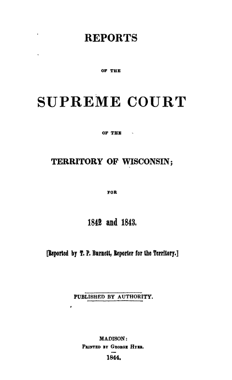 handle is hein.statereports/rsctwi0001 and id is 1 raw text is: 



           REPORTS



               OF THE




SUPREME COURT



               OF THE



   TERRITORY OF WISCONSIN;



                FOR



            1842 and 1843.



  [leported by T. P. Barnett, Reporter for the Territory.]





        PUBLISHED BY AUTHORITY.





              MADISON:
          PRINTED ay GEORGE HERs.
                1844.


