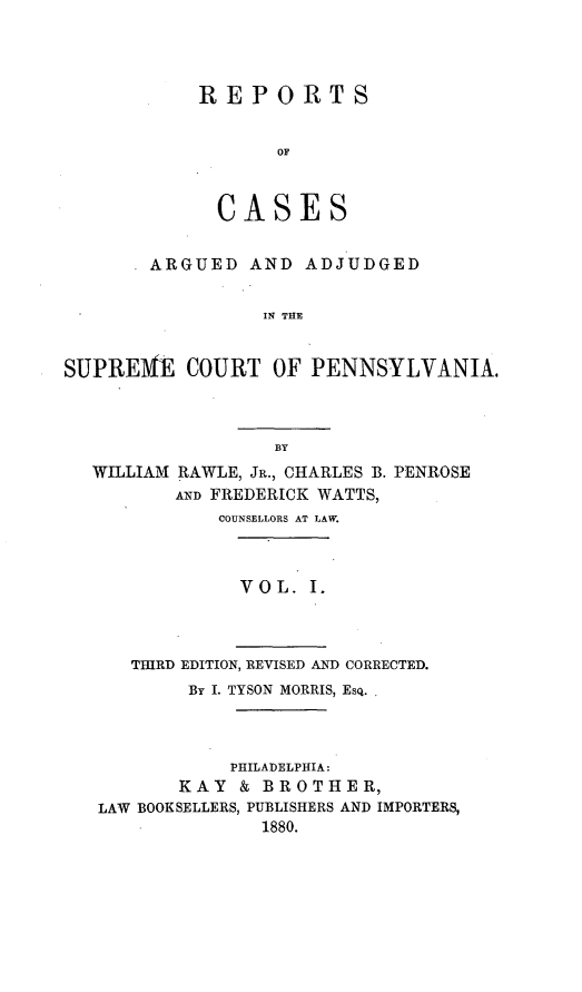 handle is hein.statereports/rsdgmepe0001 and id is 1 raw text is: ï»¿REPORTS
OF
CASES

ARGUED AND ADJUDGED
IN THE
SUPRE1VE COURT OF PENNSYLVANIA.

BY
WILLIAM RAWLE, JR., CHARLES B. PENROSE
AND FREDERICK WATTS
COUNSELLORS AT LAW.
V O L. I.
THIRD EDITION, REVISED AND CORRECTED.
By I. TYSON MORRIS, Esq.
PHILADELPHIA:
KAY & BROTHER,
LAW BOOKSELLERS, PUBLISHERS AND IMPORTERS,
1880.


