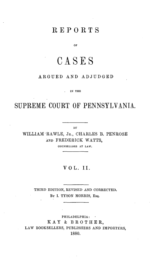 handle is hein.statereports/rsdgmepe0002 and id is 1 raw text is: ï»¿REPORTS
OF
CASES

ARGUED AND ADJUDGED
IN THE
SUPREME COURT OF PENNSYLVANIA.

WILLIAM'RAWLE, JR., CHARLES B. PENROSE
AND FREDERICK WATTS,
COUNSELLORS AT LAW.
V O L. II.
THIRD EDITION, REVISED AND CORRECTED.
By I. TYSON MORRIS, Esq.
PHILADELPHIA:
KAY & BROTHER,
LAW BOOKSELLERS, PUBLISHERS AND IMPORTERS,
1880.


