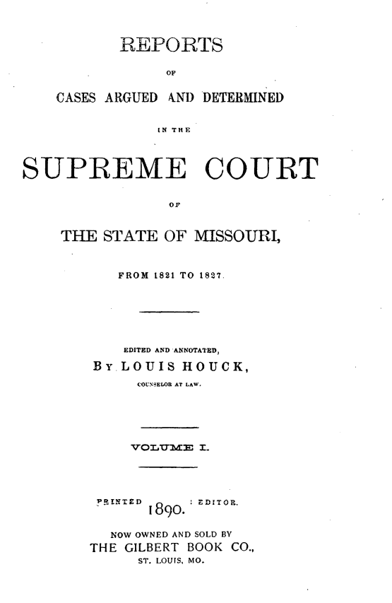 handle is hein.statereports/rsesined0001 and id is 1 raw text is: REPORTS
OF
CASES ARGUED kND DETERMINED
IN THE

SUPREME COURT
OF
THE STATE OF MISSOURI,

FROM 1821 TO 1827.
EDITED AND ANNOTATED,
BY-LOUIS HOUCK,
COUNELOR AT LAW.

VOL0UE&3M I.
1890.  D.
NOW OWNED AND SOLD BY
THE GILBERT BOOK CO.,
ST. LOUIS, MO.


